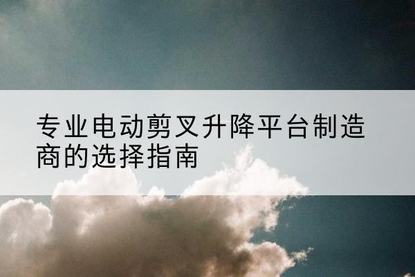 布尔津电动剪叉升降平台厂家-专业电动剪叉升降平台制造商的选择指南
