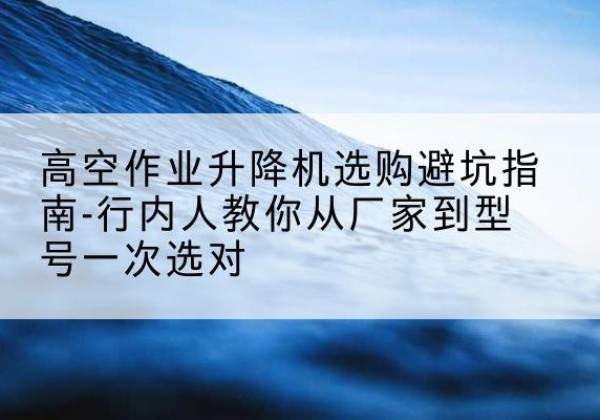布尔津升降平台厂家-高空作业升降机选购避坑指南-行内人教你从厂家到型号一次选对