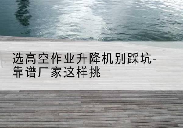布尔津剪叉式升降机厂家-选高空作业升降机别踩坑-靠谱厂家这样挑