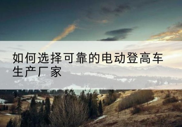 布尔津电动登高车厂家-如何选择可靠的电动登高车生产厂家