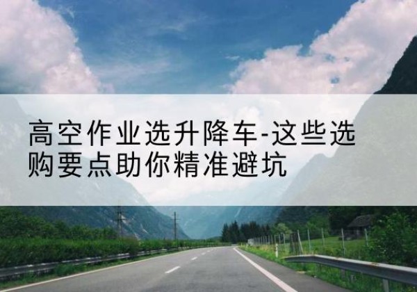 布尔津升降车厂家-高空作业选升降车-这些选购要点助你*避坑