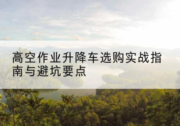 布尔津升降车怎么选-高空作业升降车选购实战指南与避坑要点