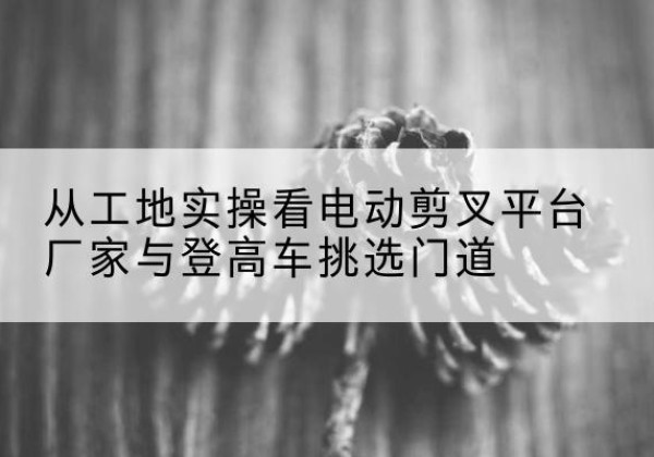 布尔津电动剪叉升降平台厂家-从工地实操看电动剪叉平台厂家与登高车挑选门道