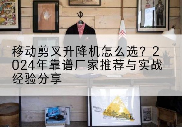 布尔津升降平台厂家推荐-移动剪叉升降机怎么选？2024年靠谱厂家推荐与实战经验分享