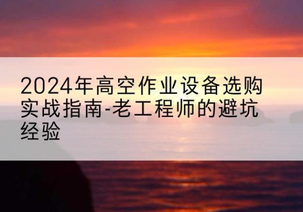 布尔津高空作业升降机厂家推荐-2024年高空作业设备选购实战指南-老工程师的避坑经验