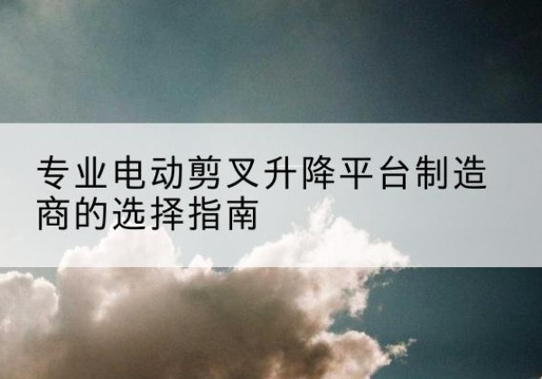 布尔津电动剪叉升降平台厂家-专业电动剪叉升降平台制造商的选择指南