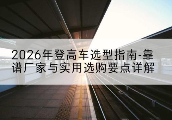 布尔津登高车厂家推荐-2026年登高车选型指南-靠谱厂家与实用选购要点详解